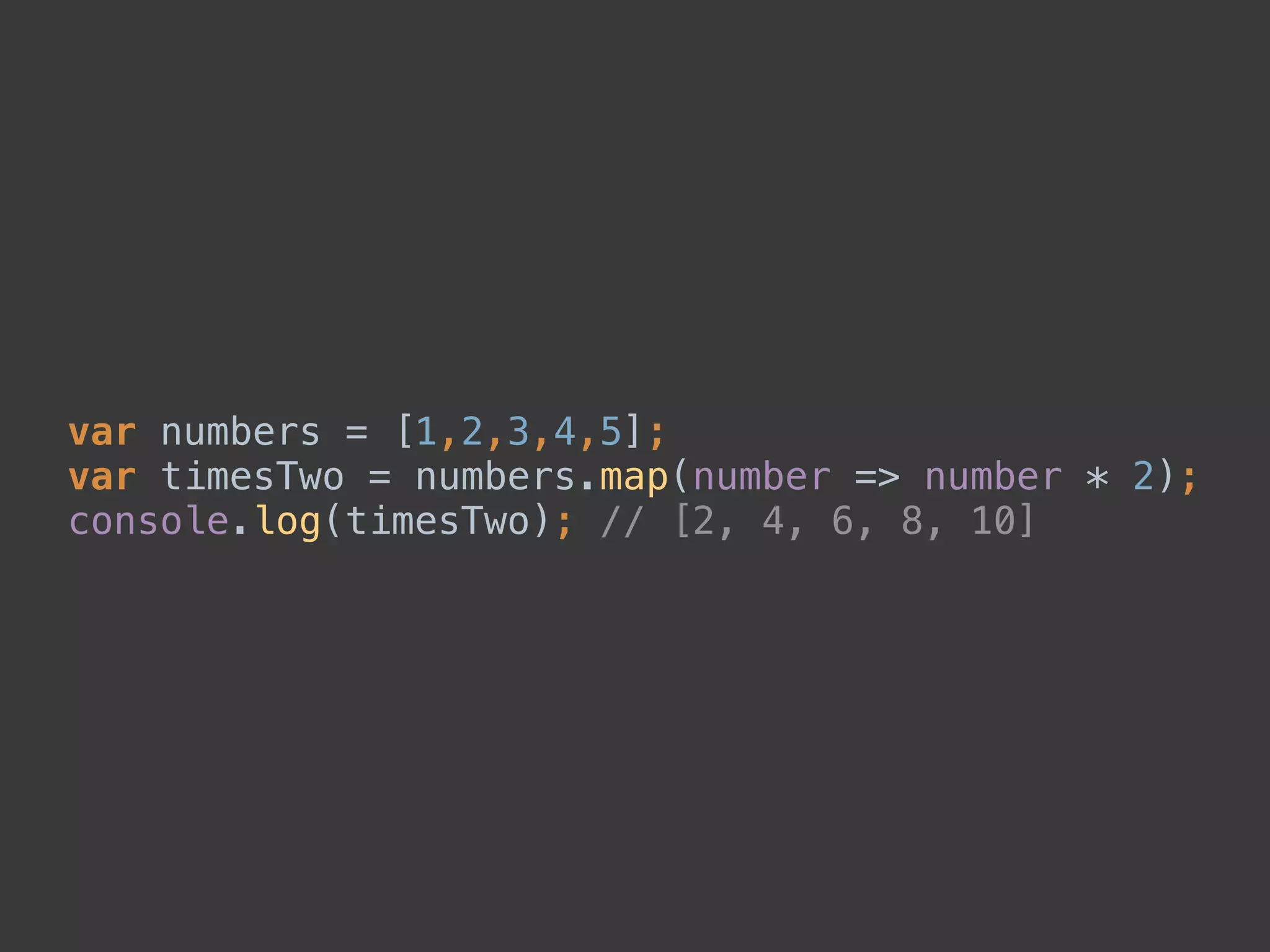 var numbers = [1,2,3,4,5]; 
var timesTwo = numbers.map(number => number * 2); 
console.log(timesTwo); // [2, 4, 6, 8, 10]
 