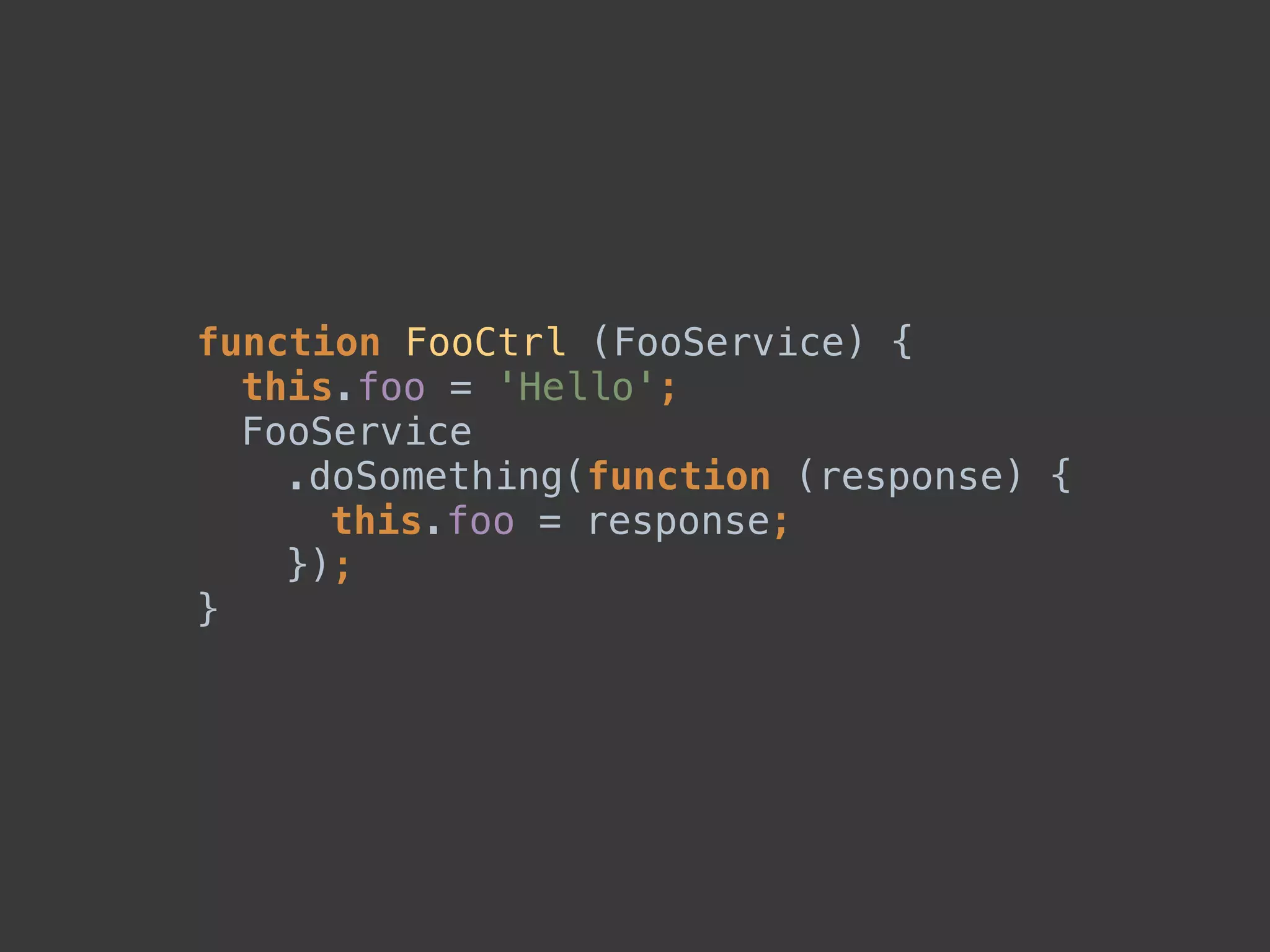 function FooCtrl (FooService) { 
this.foo = 'Hello'; 
FooService 
.doSomething(function (response) { 
this.foo = response; 
}); 
}
 