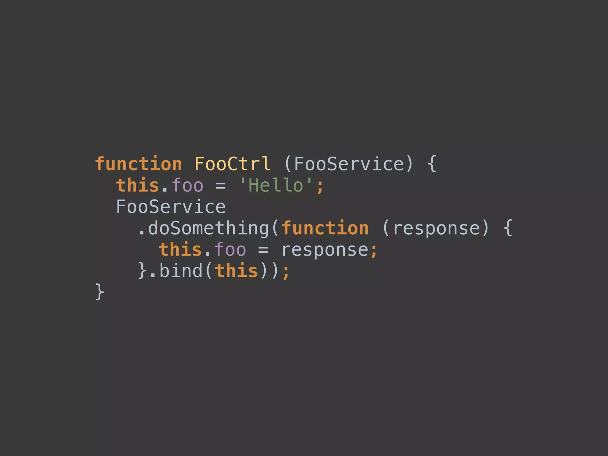 function FooCtrl (FooService) { 
this.foo = 'Hello'; 
FooService 
.doSomething(function (response) { 
this.foo = response; 
}.bind(this)); 
}
 