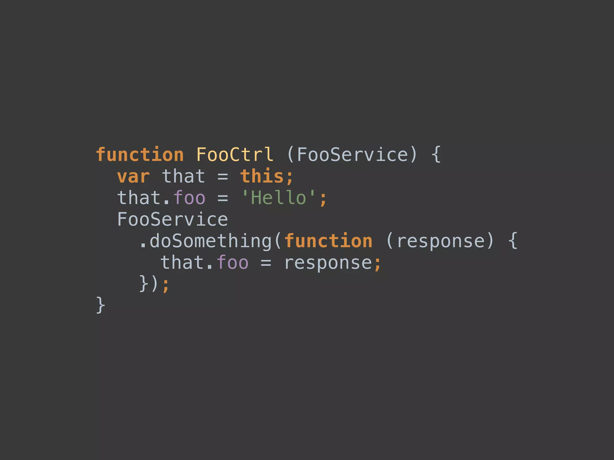 function FooCtrl (FooService) { 
var that = this; 
that.foo = 'Hello'; 
FooService 
.doSomething(function (response) { 
that.foo = response; 
}); 
}
 
