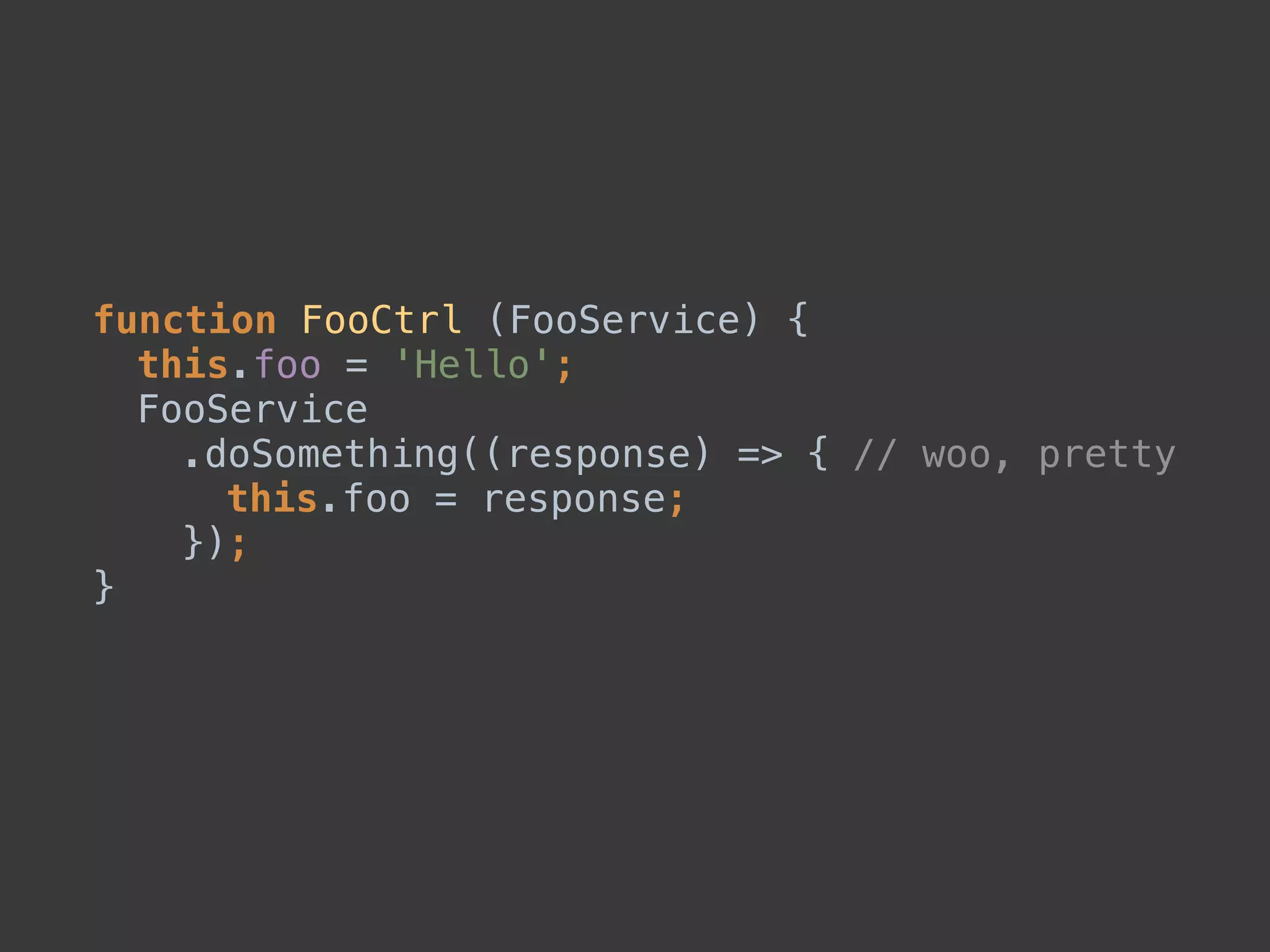 function FooCtrl (FooService) { 
this.foo = 'Hello'; 
FooService 
.doSomething((response) => { // woo, pretty 
this.foo = response; 
}); 
}
 