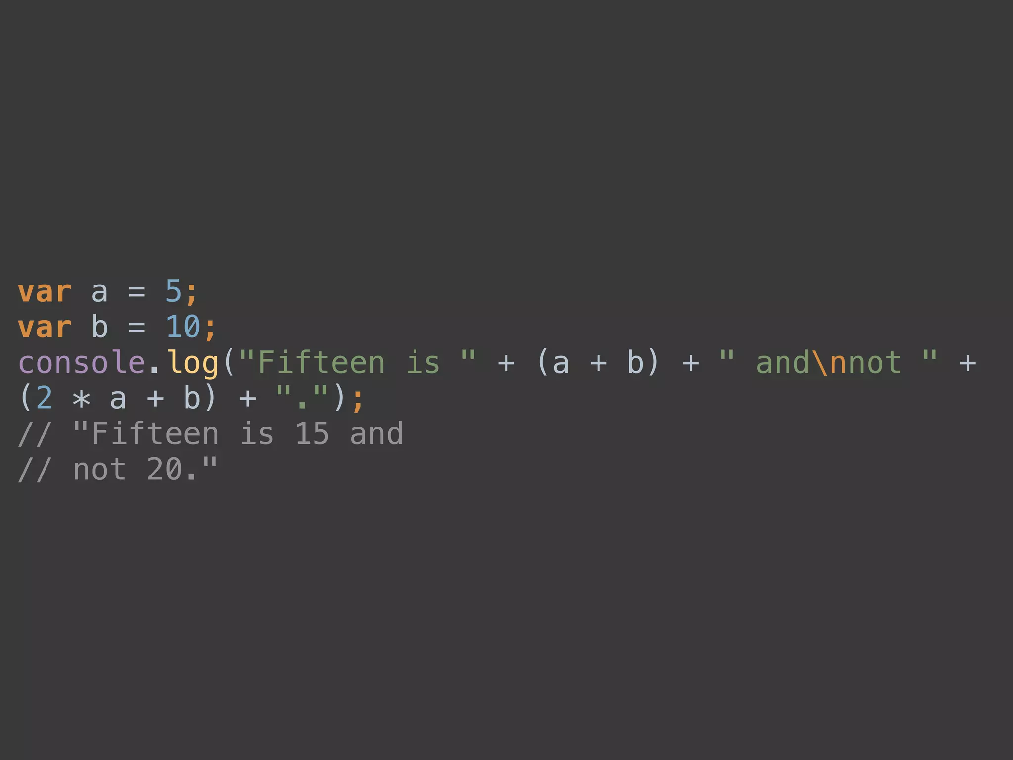 var a = 5; 
var b = 10; 
console.log("Fifteen is " + (a + b) + " andnnot " +
(2 * a + b) + "."); 
// "Fifteen is 15 and 
// not 20."
 