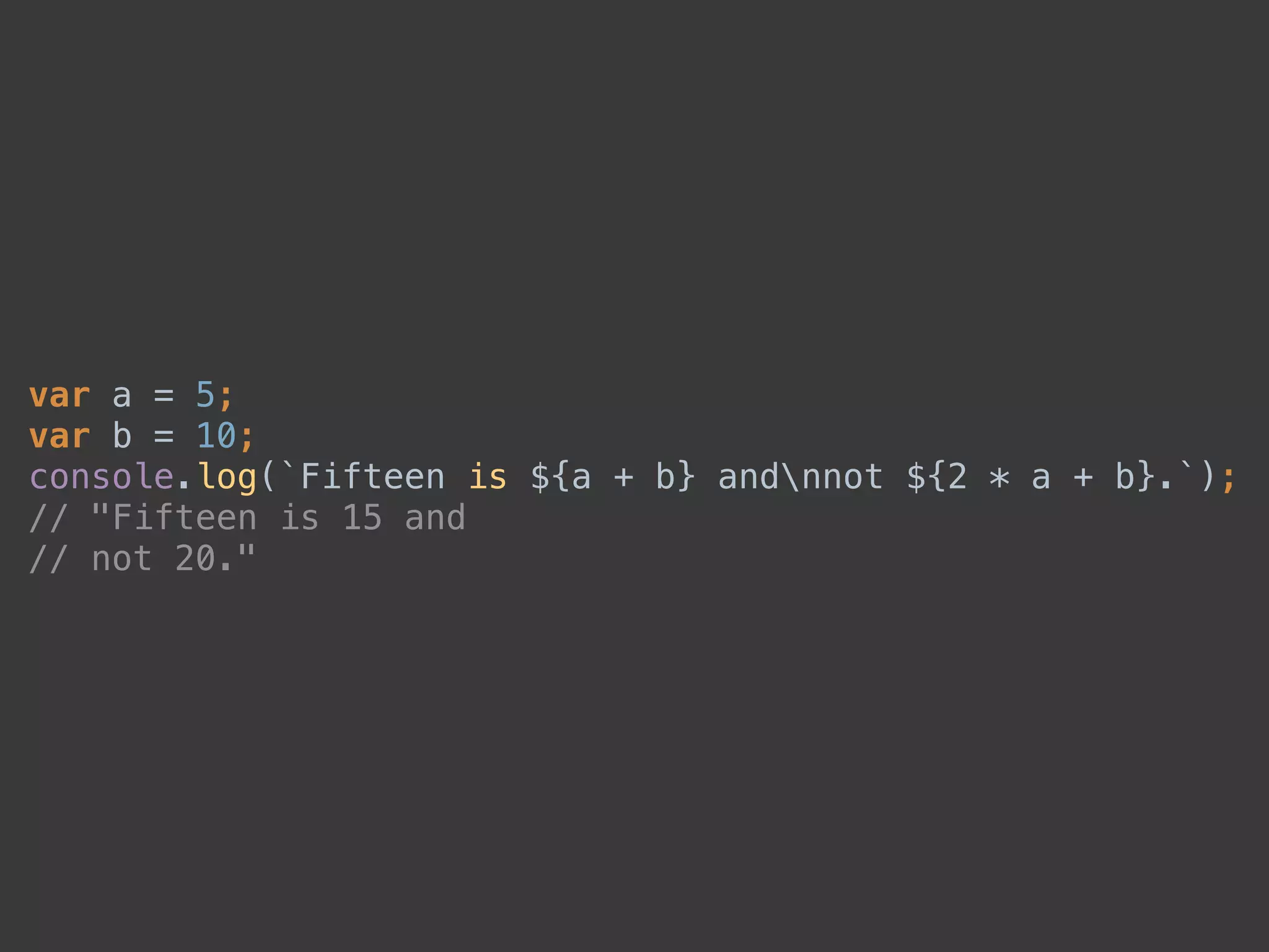 var a = 5; 
var b = 10; 
console.log(`Fifteen is ${a + b} andnnot ${2 * a + b}.`); 
// "Fifteen is 15 and 
// not 20."
 