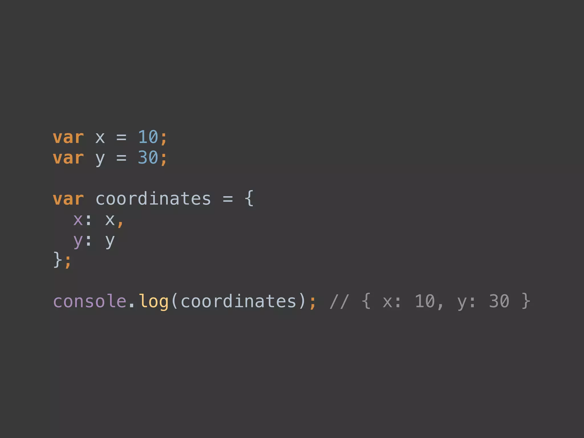var x = 10; 
var y = 30; 
 
var coordinates = { 
x: x, 
y: y 
}; 
 
console.log(coordinates); // { x: 10, y: 30 }
 