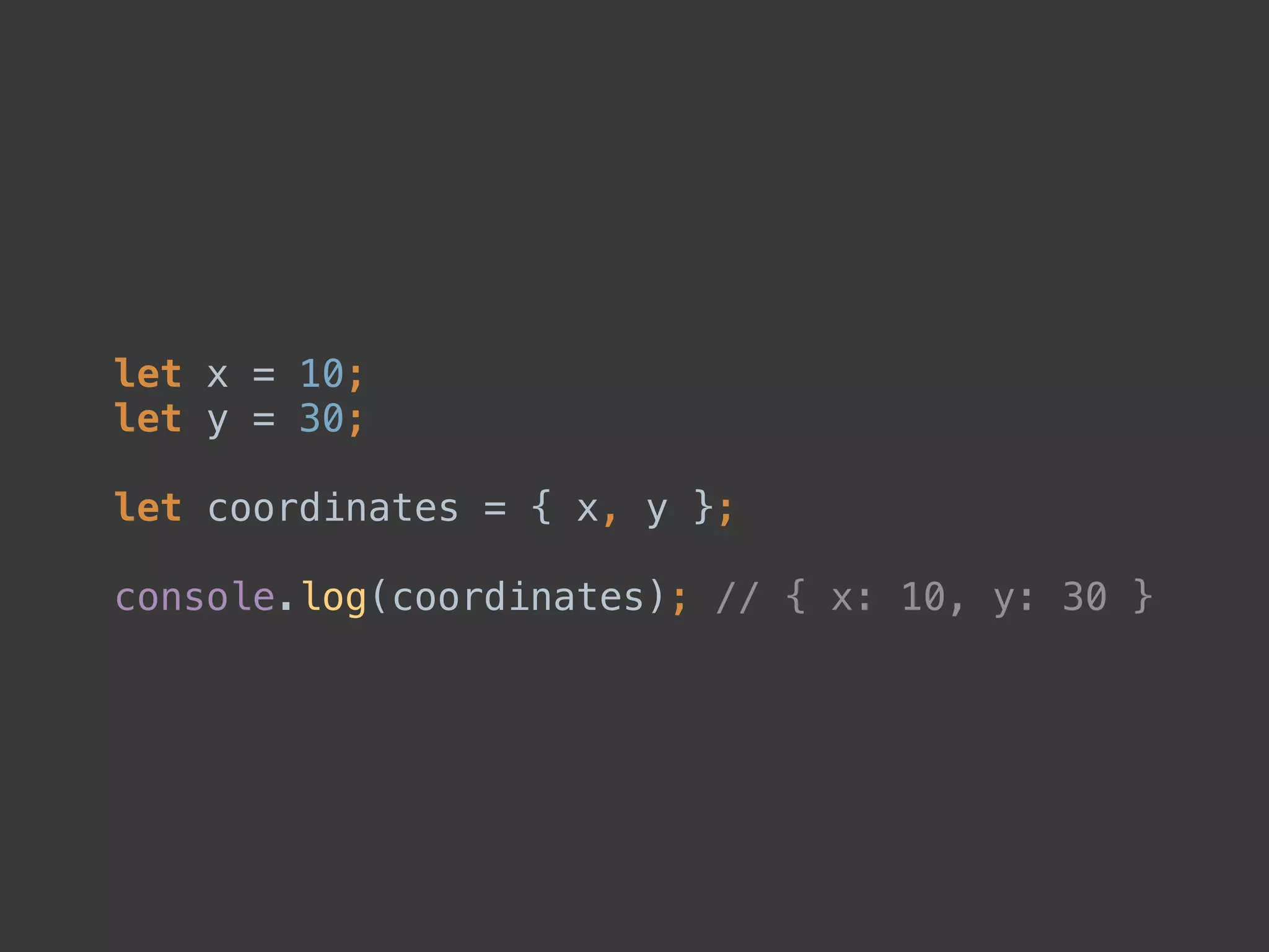 let x = 10; 
let y = 30; 
 
let coordinates = { x, y }; 
 
console.log(coordinates); // { x: 10, y: 30 }
 