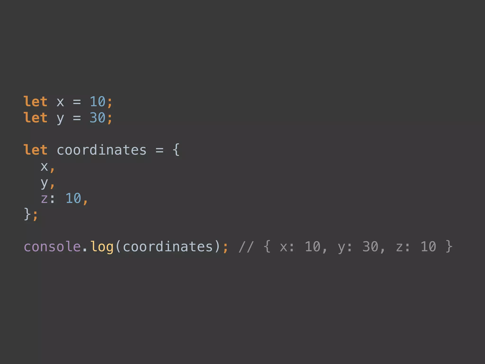 let x = 10; 
let y = 30; 
 
let coordinates = { 
x, 
y, 
z: 10, 
}; 
 
console.log(coordinates); // { x: 10, y: 30, z: 10 }
 