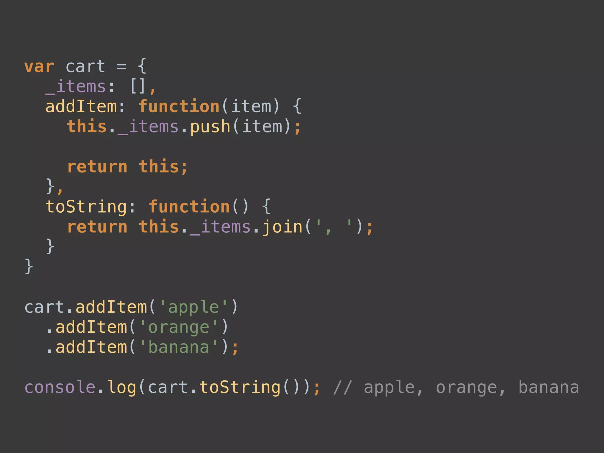 var cart = { 
_items: [], 
addItem: function(item) { 
this._items.push(item); 
 
return this; 
}, 
toString: function() { 
return this._items.join(', '); 
} 
} 
 
cart.addItem('apple') 
.addItem('orange') 
.addItem('banana'); 
 
console.log(cart.toString()); // apple, orange, banana
 