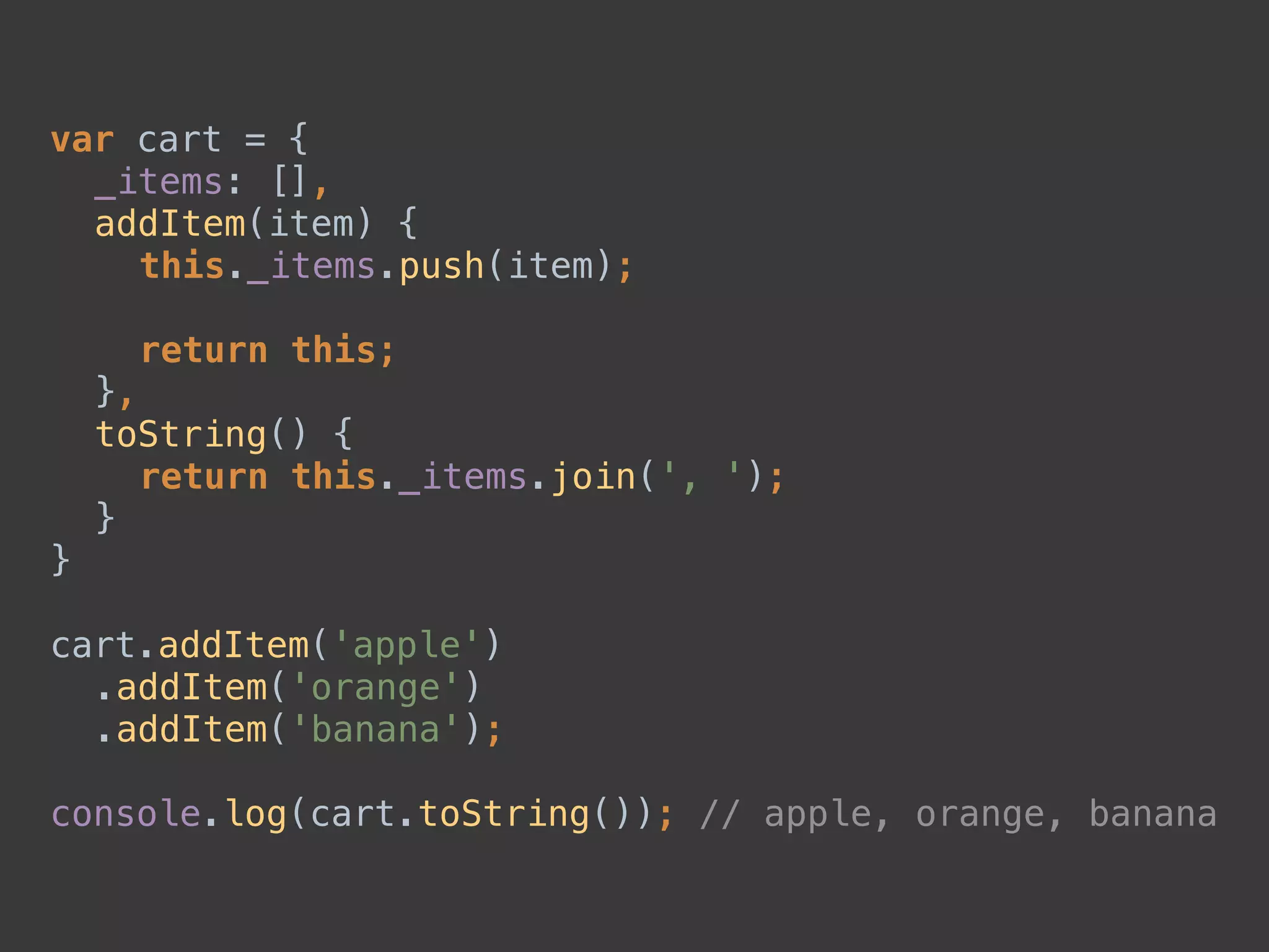 var cart = { 
_items: [], 
addItem(item) { 
this._items.push(item); 
 
return this; 
}, 
toString() { 
return this._items.join(', '); 
} 
} 
 
cart.addItem('apple') 
.addItem('orange') 
.addItem('banana'); 
 
console.log(cart.toString()); // apple, orange, banana
 