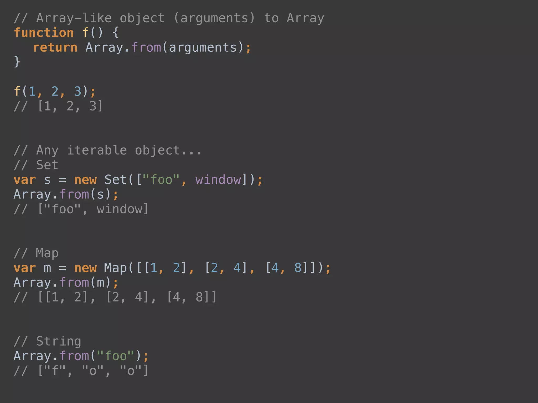 // Array-like object (arguments) to Array 
function f() { 
return Array.from(arguments); 
} 
 
f(1, 2, 3); 
// [1, 2, 3] 
 
 
// Any iterable object... 
// Set 
var s = new Set(["foo", window]); 
Array.from(s); 
// ["foo", window] 
 
 
// Map 
var m = new Map([[1, 2], [2, 4], [4, 8]]); 
Array.from(m); 
// [[1, 2], [2, 4], [4, 8]] 
 
 
// String 
Array.from("foo"); 
// ["f", "o", "o"] 
 