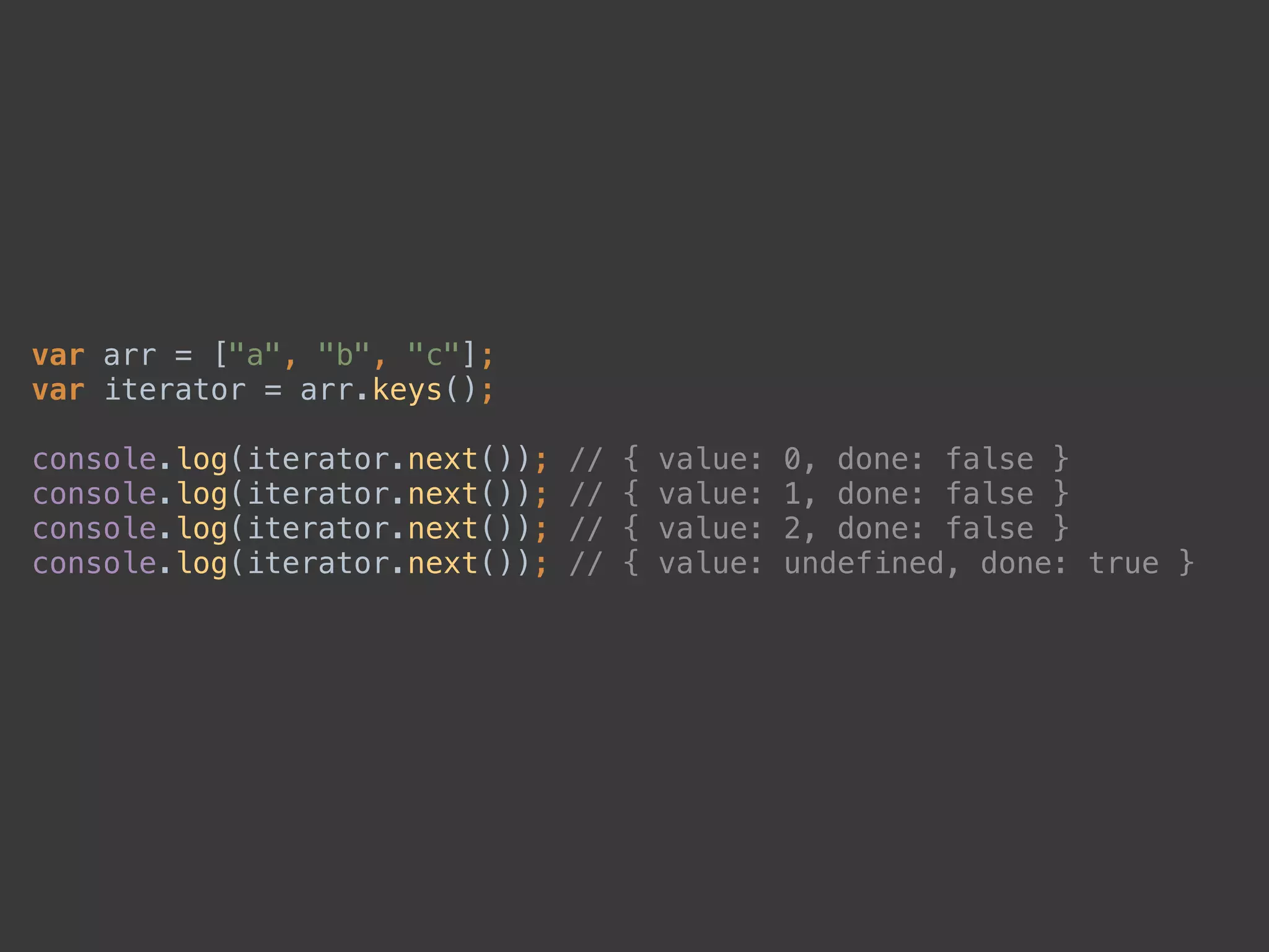 var arr = ["a", "b", "c"]; 
var iterator = arr.keys(); 
 
console.log(iterator.next()); // { value: 0, done: false } 
console.log(iterator.next()); // { value: 1, done: false } 
console.log(iterator.next()); // { value: 2, done: false } 
console.log(iterator.next()); // { value: undefined, done: true }
 