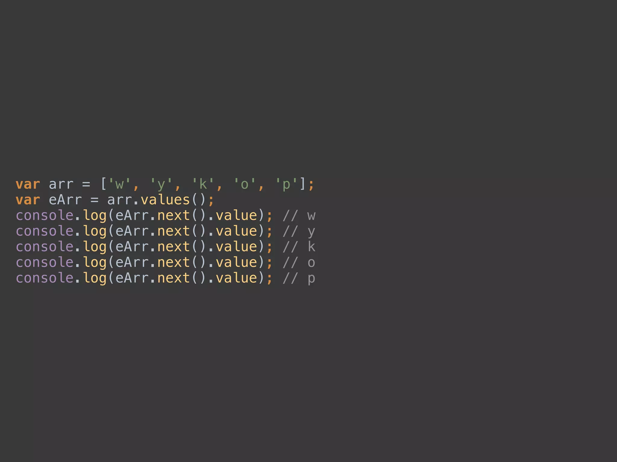 var arr = ['w', 'y', 'k', 'o', 'p']; 
var eArr = arr.values(); 
console.log(eArr.next().value); // w 
console.log(eArr.next().value); // y 
console.log(eArr.next().value); // k 
console.log(eArr.next().value); // o 
console.log(eArr.next().value); // p
 