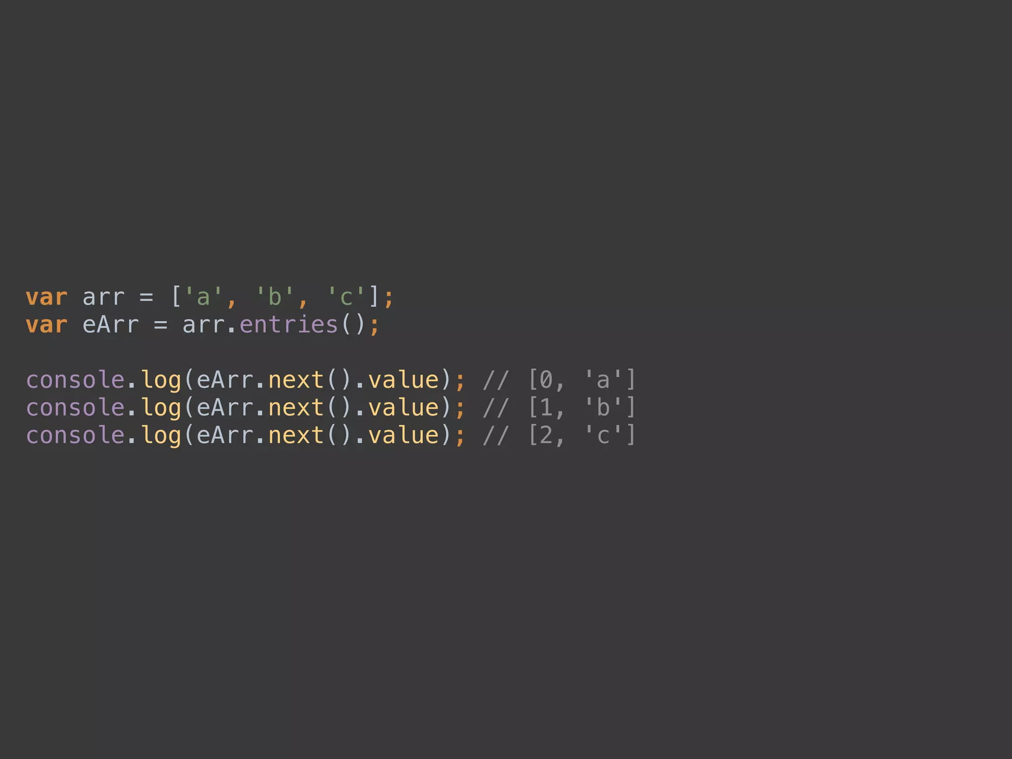 var arr = ['a', 'b', 'c']; 
var eArr = arr.entries(); 
 
console.log(eArr.next().value); // [0, 'a'] 
console.log(eArr.next().value); // [1, 'b'] 
console.log(eArr.next().value); // [2, 'c']
 