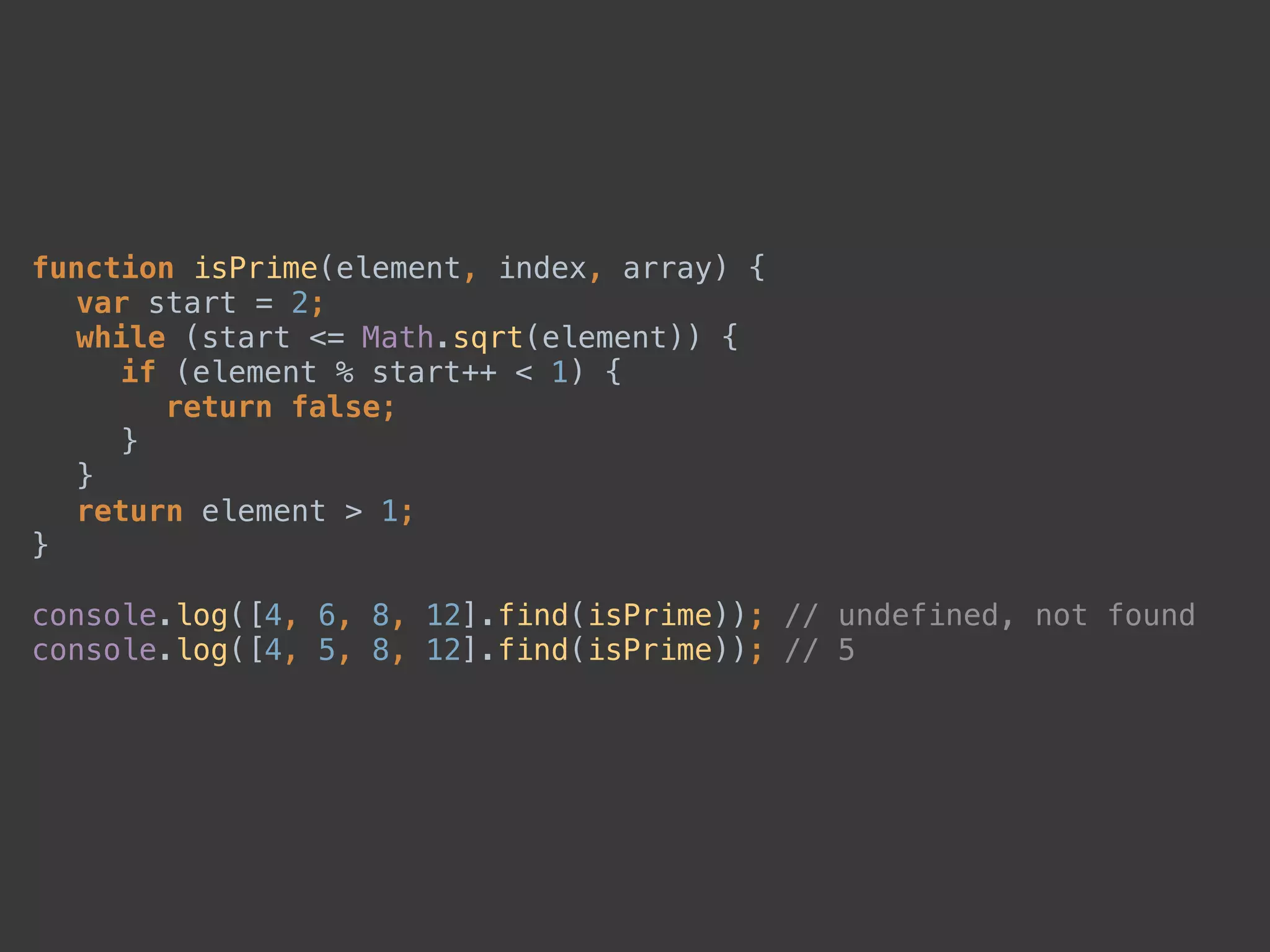 function isPrime(element, index, array) { 
var start = 2; 
while (start <= Math.sqrt(element)) { 
if (element % start++ < 1) { 
return false; 
} 
} 
return element > 1; 
} 
 
console.log([4, 6, 8, 12].find(isPrime)); // undefined, not found 
console.log([4, 5, 8, 12].find(isPrime)); // 5
 