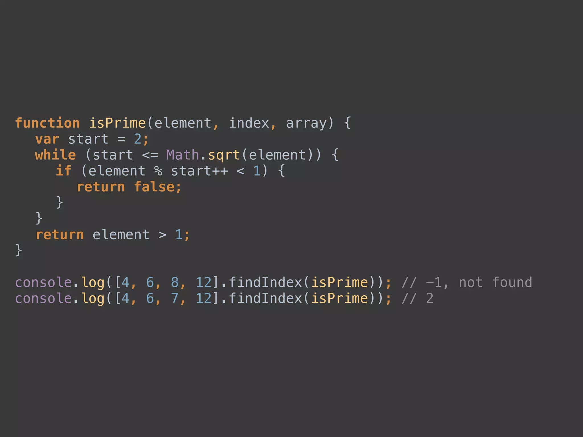 function isPrime(element, index, array) { 
var start = 2; 
while (start <= Math.sqrt(element)) { 
if (element % start++ < 1) { 
return false; 
} 
} 
return element > 1; 
} 
 
console.log([4, 6, 8, 12].findIndex(isPrime)); // -1, not found 
console.log([4, 6, 7, 12].findIndex(isPrime)); // 2
 