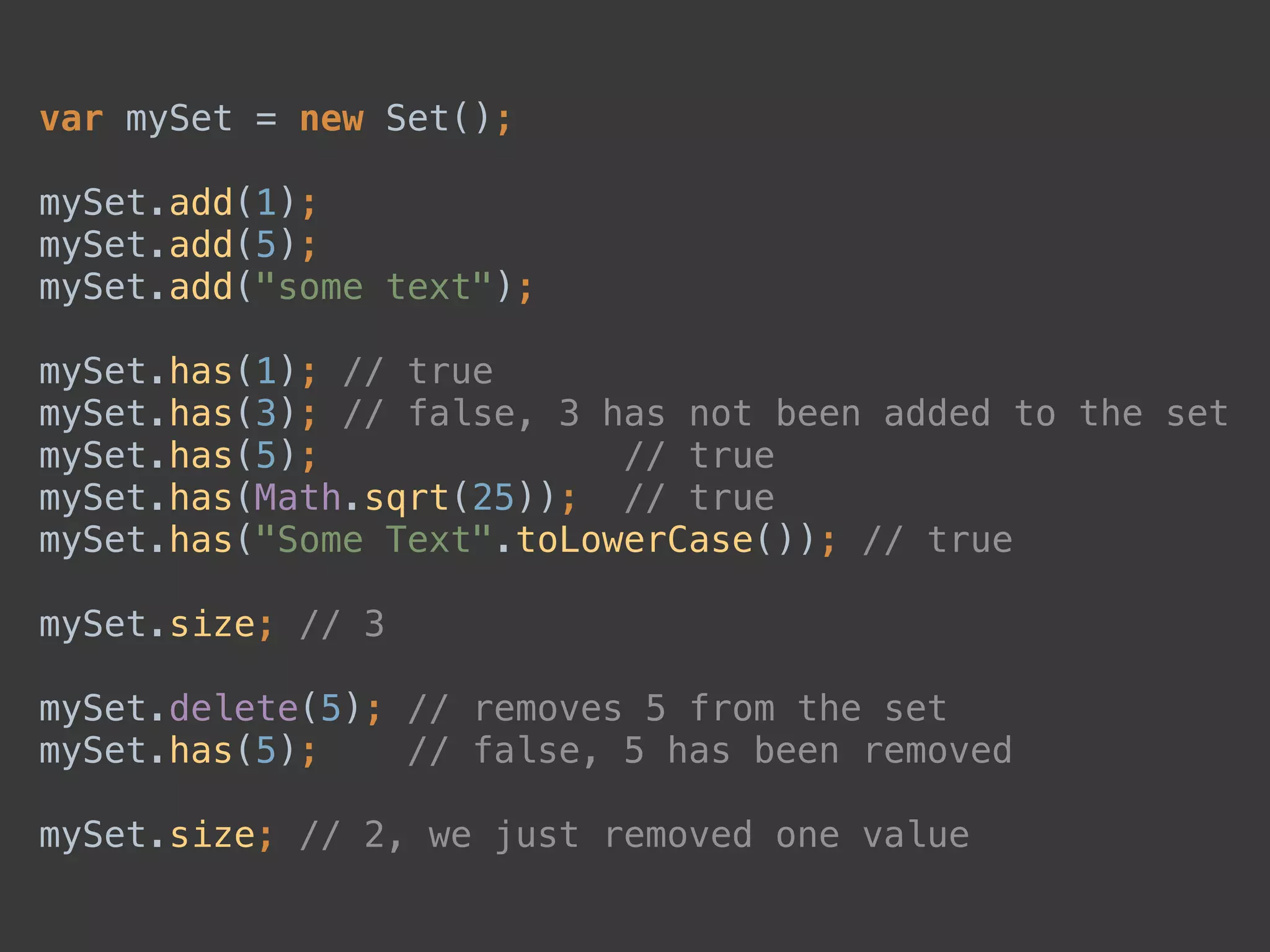 var mySet = new Set(); 
 
mySet.add(1); 
mySet.add(5); 
mySet.add("some text"); 
 
mySet.has(1); // true 
mySet.has(3); // false, 3 has not been added to the set 
mySet.has(5); // true 
mySet.has(Math.sqrt(25)); // true 
mySet.has("Some Text".toLowerCase()); // true 
 
mySet.size; // 3 
 
mySet.delete(5); // removes 5 from the set 
mySet.has(5); // false, 5 has been removed 
 
mySet.size; // 2, we just removed one value
 