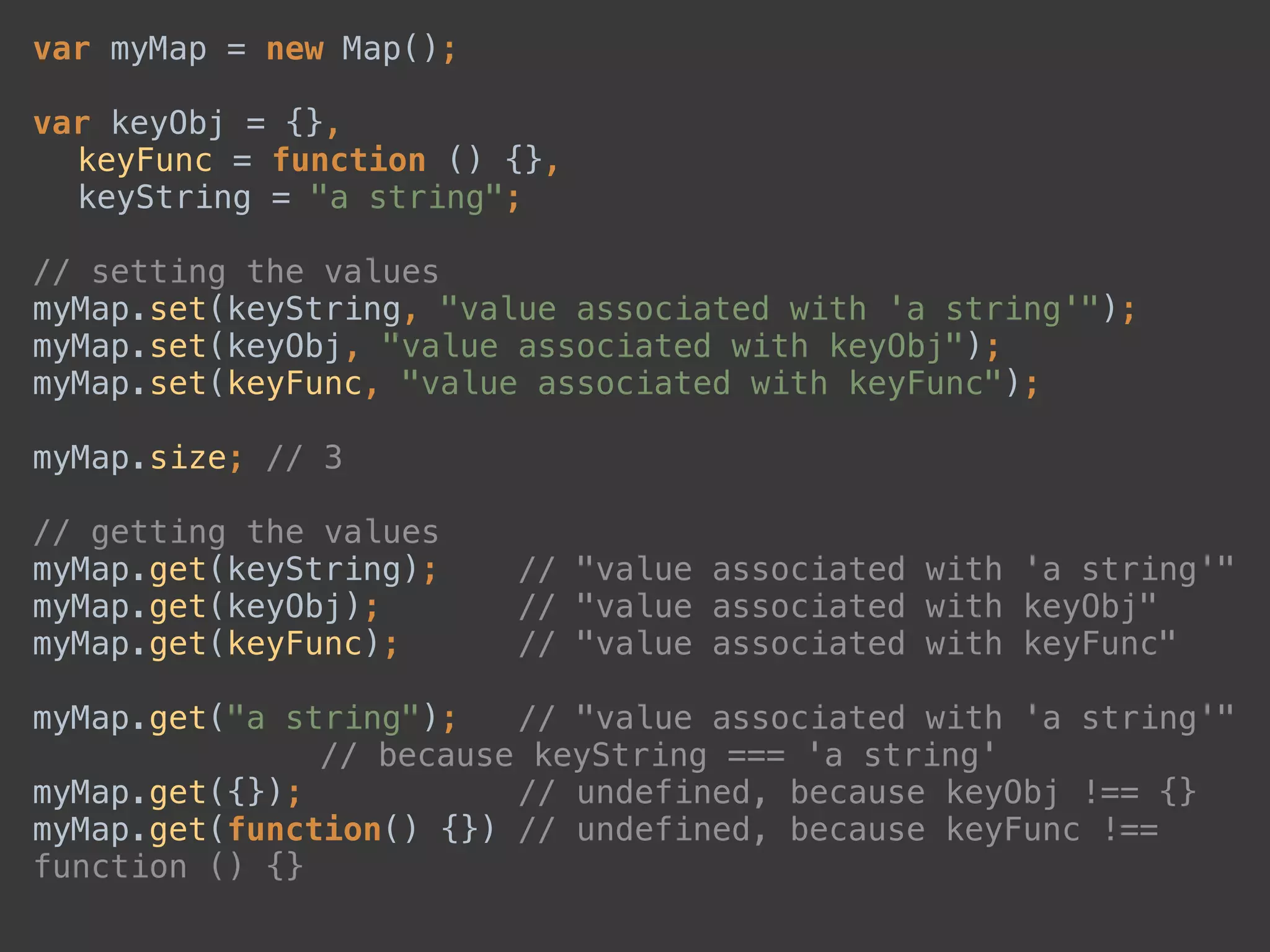 var myMap = new Map(); 
 
var keyObj = {}, 
keyFunc = function () {}, 
keyString = "a string"; 
 
// setting the values 
myMap.set(keyString, "value associated with 'a string'"); 
myMap.set(keyObj, "value associated with keyObj"); 
myMap.set(keyFunc, "value associated with keyFunc"); 
 
myMap.size; // 3 
 
// getting the values 
myMap.get(keyString); // "value associated with 'a string'" 
myMap.get(keyObj); // "value associated with keyObj" 
myMap.get(keyFunc); // "value associated with keyFunc" 
 
myMap.get("a string"); // "value associated with 'a string'" 
// because keyString === 'a string' 
myMap.get({}); // undefined, because keyObj !== {} 
myMap.get(function() {}) // undefined, because keyFunc !==
function () {}
 
