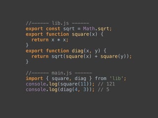 //------ lib.js ------ 
export const sqrt = Math.sqrt; 
export function square(x) { 
return x * x; 
} 
export function diag(x, y) { 
return sqrt(square(x) + square(y)); 
} 
 
//------ main.js ------ 
import { square, diag } from 'lib'; 
console.log(square(11)); // 121 
console.log(diag(4, 3)); // 5
 
