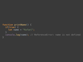 function printName() { 
if(true) { 
let name = "Rafael"; 
} 
console.log(name); // ReferenceError: name is not defined 
}
 
