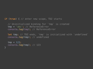 if (true) { // enter new scope, TDZ starts 
 
// Uninitialized binding for `tmp` is created 
tmp = 'abc'; // ReferenceError 
console.log(tmp); // ReferenceError 
 
let tmp; // TDZ ends, `tmp` is initialized with `undefined` 
console.log(tmp); // undefined 
 
tmp = 123; 
console.log(tmp); // 123 
}
 