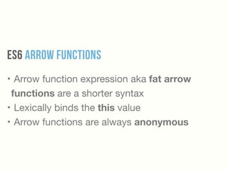ES6 Arrow Functions
• Arrow function expression aka fat arrow
functions are a shorter syntax

• Lexically binds the this value

• Arrow functions are always anonymous
 