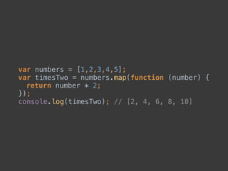 var numbers = [1,2,3,4,5]; 
var timesTwo = numbers.map(function (number) { 
return number * 2; 
}); 
console.log(timesTwo); // [2, 4, 6, 8, 10]
 
