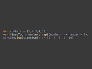 var numbers = [1,2,3,4,5]; 
var timesTwo = numbers.map((number) => number * 2); 
console.log(timesTwo); // [2, 4, 6, 8, 10]
 