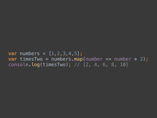 var numbers = [1,2,3,4,5]; 
var timesTwo = numbers.map(number => number * 2); 
console.log(timesTwo); // [2, 4, 6, 8, 10]
 