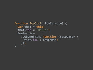 function FooCtrl (FooService) { 
var that = this; 
that.foo = 'Hello'; 
FooService 
.doSomething(function (response) { 
that.foo = response; 
}); 
}
 