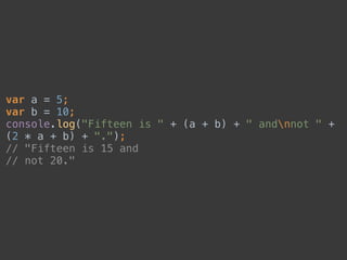 var a = 5; 
var b = 10; 
console.log("Fifteen is " + (a + b) + " andnnot " +
(2 * a + b) + "."); 
// "Fifteen is 15 and 
// not 20."
 