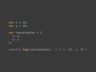 var x = 10; 
var y = 30; 
 
var coordinates = { 
x: x, 
y: y 
}; 
 
console.log(coordinates); // { x: 10, y: 30 }
 