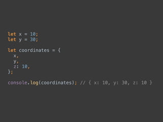 let x = 10; 
let y = 30; 
 
let coordinates = { 
x, 
y, 
z: 10, 
}; 
 
console.log(coordinates); // { x: 10, y: 30, z: 10 }
 