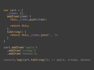 var cart = { 
_items: [], 
addItem(item) { 
this._items.push(item); 
 
return this; 
}, 
toString() { 
return this._items.join(', '); 
} 
} 
 
cart.addItem('apple') 
.addItem('orange') 
.addItem('banana'); 
 
console.log(cart.toString()); // apple, orange, banana
 