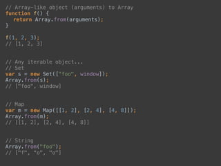 // Array-like object (arguments) to Array 
function f() { 
return Array.from(arguments); 
} 
 
f(1, 2, 3); 
// [1, 2, 3] 
 
 
// Any iterable object... 
// Set 
var s = new Set(["foo", window]); 
Array.from(s); 
// ["foo", window] 
 
 
// Map 
var m = new Map([[1, 2], [2, 4], [4, 8]]); 
Array.from(m); 
// [[1, 2], [2, 4], [4, 8]] 
 
 
// String 
Array.from("foo"); 
// ["f", "o", "o"] 
 