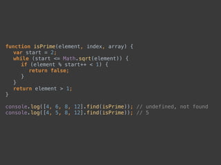 function isPrime(element, index, array) { 
var start = 2; 
while (start <= Math.sqrt(element)) { 
if (element % start++ < 1) { 
return false; 
} 
} 
return element > 1; 
} 
 
console.log([4, 6, 8, 12].find(isPrime)); // undefined, not found 
console.log([4, 5, 8, 12].find(isPrime)); // 5
 