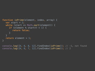 function isPrime(element, index, array) { 
var start = 2; 
while (start <= Math.sqrt(element)) { 
if (element % start++ < 1) { 
return false; 
} 
} 
return element > 1; 
} 
 
console.log([4, 6, 8, 12].findIndex(isPrime)); // -1, not found 
console.log([4, 6, 7, 12].findIndex(isPrime)); // 2
 
