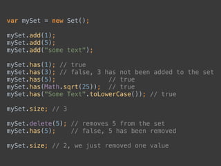 var mySet = new Set(); 
 
mySet.add(1); 
mySet.add(5); 
mySet.add("some text"); 
 
mySet.has(1); // true 
mySet.has(3); // false, 3 has not been added to the set 
mySet.has(5); // true 
mySet.has(Math.sqrt(25)); // true 
mySet.has("Some Text".toLowerCase()); // true 
 
mySet.size; // 3 
 
mySet.delete(5); // removes 5 from the set 
mySet.has(5); // false, 5 has been removed 
 
mySet.size; // 2, we just removed one value
 