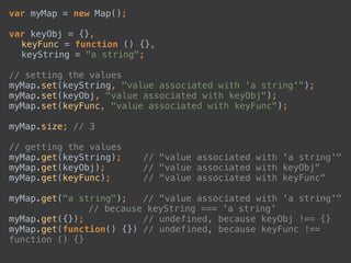 var myMap = new Map(); 
 
var keyObj = {}, 
keyFunc = function () {}, 
keyString = "a string"; 
 
// setting the values 
myMap.set(keyString, "value associated with 'a string'"); 
myMap.set(keyObj, "value associated with keyObj"); 
myMap.set(keyFunc, "value associated with keyFunc"); 
 
myMap.size; // 3 
 
// getting the values 
myMap.get(keyString); // "value associated with 'a string'" 
myMap.get(keyObj); // "value associated with keyObj" 
myMap.get(keyFunc); // "value associated with keyFunc" 
 
myMap.get("a string"); // "value associated with 'a string'" 
// because keyString === 'a string' 
myMap.get({}); // undefined, because keyObj !== {} 
myMap.get(function() {}) // undefined, because keyFunc !==
function () {}
 