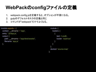 WebPackのconfigファイルの定義
1. webpack.config.jsを定義すると、オプションが不要になる。
2. gulpのデフォルトタスクの定義と同じ
3. コマンドが”webpack”だけでよくなる。
module.exports = {
context: __dirname + '/app',
entry: './js/app.js',
output: {
path: __dirname + '/app/dest/assets/',
filename: 'app.js'
},
module: {
loaders: [
{
test: /.css$/,
loader: 'style!css'
}
]
},
devtool: 'source-map'
};
 