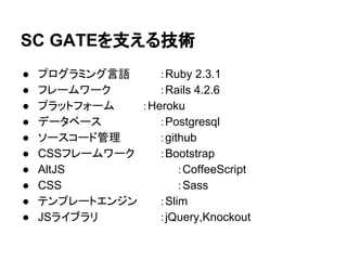 SC GATEを支える技術
● プログラミング言語 ：Ruby 2.3.1
● フレームワーク　　 ：Rails 4.2.6
● プラットフォーム　 ：Heroku
● データベース　　　 ：Postgresql
● ソースコード管理　 ：github
● CSSフレームワーク ：Bootstrap
● AltJS ：CoffeeScript
● CSS ：Sass
● テンプレートエンジン ：Slim
● JSライブラリ ：jQuery,Knockout
 