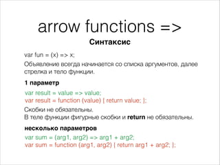 arrow functions =>
var fun = (x) => x;
Синтаксис
Объявление всегда начинается со списка аргументов, далее
стрелка и тело функции.
1 параметр
var result = value => value;
var result = function (value) { return value; };
Скобки не обязательны.
В теле функции фигурные скобки и return не обязательны.
несколько параметров
var sum = (arg1, arg2) => arg1 + arg2;
var sum = function (arg1, arg2) { return arg1 + arg2; };
 