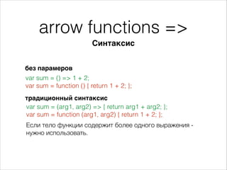 arrow functions =>
Синтаксис
без парамеров
var sum = () => 1 + 2;
var sum = function () { return 1 + 2; };
Если тело функции содержит более одного выражения -
нужно использовать.
традиционный синтаксис
var sum = (arg1, arg2) => { return arg1 + arg2; };
var sum = function (arg1, arg2) { return 1 + 2; };
 