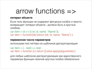 arrow functions =>
var item = id => ({ id: id, name: “Name”});
var item = function(id) {return {id: id, name: “Name”} };
Если тело функции не содержит фигурных скобок и просто
возвращает литерал объекта - должно быть в круглых
скобках.
переменное число параметров
var item = (…rest) => rest;
var item = function () { return [].slice.apply(arguments) };
литерал объекта
используем rest паттерн из шаблонов деструктуризации
для любых шаблонов деструктуризации как единственного
параметра функции наличие круглых скобок обязательно
 