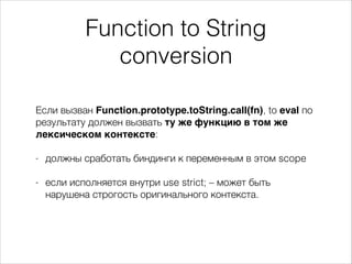 Function to String
conversion
Если вызван Function.prototype.toString.call(fn), to eval по
результату должен вызвать ту же функцию в том же
лексическом контексте:
!
- должны сработать биндинги к переменным в этом scope
!
- если исполняется внутри use strict; – может быть
нарушена строгость оригинального контекста.
 
