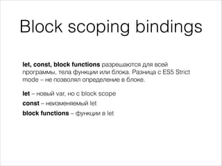 Block scoping bindings
let, const, block functions разрешаются для всей
программы, тела функции или блока. Разница с ES5 Strict
mode – не позволял определение в блоке.
let – новый var, но с block scope
const – неизменяемый let
block functions – функции в let
 
