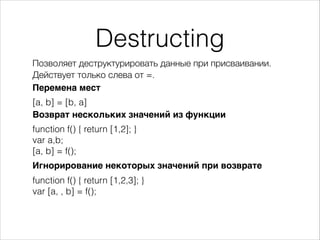 Destructing
Позволяет деструктурировать данные при присваивании.
Перемена мест
[a, b] = [b, a]
function f() { return [1,2]; }
var a,b;
[a, b] = f();
Действует только слева от =.
Возврат нескольких значений из функции
Игнорирование некоторых значений при возврате
function f() { return [1,2,3]; }
var [a, , b] = f();
 
