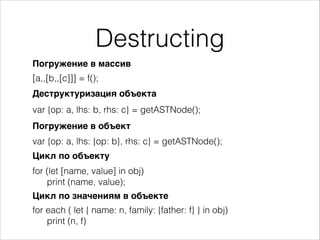 Destructing
Погружение в массив
[a,,[b,,[c]]] = f();
Деструктуризация объекта
var {op: a, lhs: b, rhs: c} = getASTNode();
Погружение в объект
var {op: a, lhs: {op: b}, rhs: c} = getASTNode();
Цикл по объекту
for (let [name, value] in obj)
print (name, value);
Цикл по значениям в объекте
for each ( let { name: n, family: {father: f} } in obj)
print (n, f)
 
