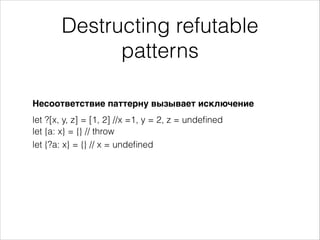 Destructing refutable
patterns
Несоответствие паттерну вызывает исключение
let ?[x, y, z] = [1, 2] //x =1, y = 2, z = undeﬁned
let {?a: x} = {} // x = undeﬁned
let {a: x} = {} // throw
 