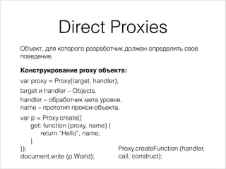 Direct Proxies
Конструирование proxy объекта:
var proxy = Proxy(target, handler);
target и handler – Objects.
Объект, для которого разработчик должен определить свое
поведение.
var p = Proxy.create({
get: function (proxy, name) {
return “Hello”, name;
}
});
document.write (p.World);
handler – обработчик мета уровня.
name – прототип прокси-объекта.
Proxy.createFunction (handler,
call, construct);
 