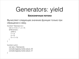 Generators: yield
Вычисляют следующее значение функции только при
обращении к нему.
Бесконечные потоки
function* ﬁbonacci () {
var a = 0, b = 1, c = 0;
while (true) {
yield a;
c = a;
a = b;
b = c + b;
}
}
!
function run() {
var seq = ﬁbonacci();
console.log(seq.next().value); //0
console.log(seq.next().value); //1
}
 