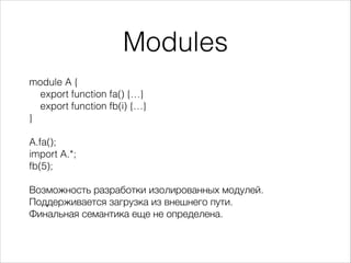 Modules
module A {
export function fa() {…}
export function fb(i) {…}
}
!
A.fa();
import A.*;
fb(5);
!
Возможность разработки изолированных модулей.
Поддерживается загрузка из внешнего пути.
Финальная семантика еще не определена.
 